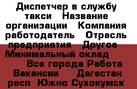 Диспетчер в службу такси › Название организации ­ Компания-работодатель › Отрасль предприятия ­ Другое › Минимальный оклад ­ 30 000 - Все города Работа » Вакансии   . Дагестан респ.,Южно-Сухокумск г.